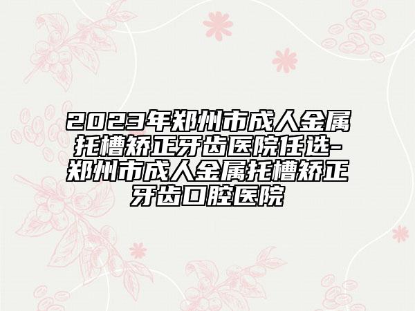 2023年郑州市成人金属托槽矫正牙齿医院任选-郑州市成人金属托槽矫正牙齿口腔医院