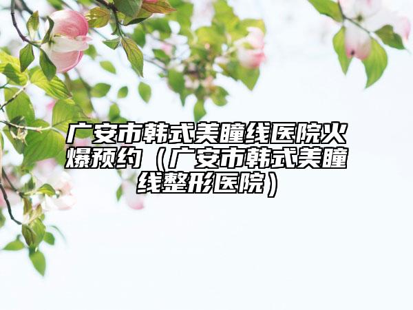 广安市韩式美瞳线医院火爆预约（广安市韩式美瞳线整形医院）