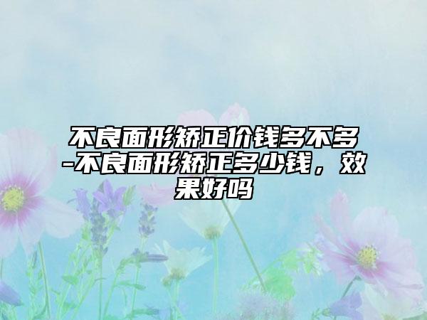 不良面形矫正价钱多不多-不良面形矫正多少钱，效果好吗