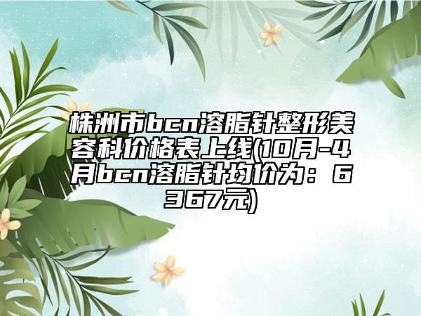 株洲市bcn溶脂针整形美容科价格表上线(10月-4月bcn溶脂针均价为：6367元)