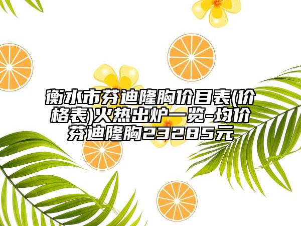 衡水市芬迪隆胸价目表(价格表)火热出炉一览-均价芬迪隆胸23285元