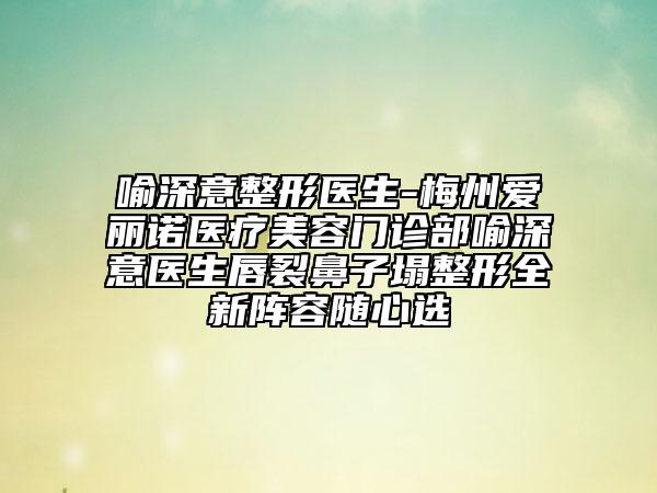 喻深意整形医生-梅州爱丽诺医疗美容门诊部喻深意医生唇裂鼻子塌整形全新阵容随心选