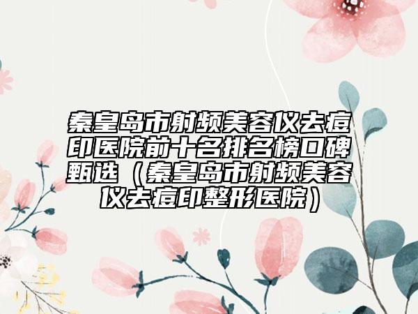 秦皇岛市射频美容仪去痘印医院前十名排名榜口碑甄选（秦皇岛市射频美容仪去痘印整形医院）
