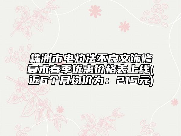 株洲市电灼法不良文饰修复术春季优惠价格表上线(近6个月均价为：215元)