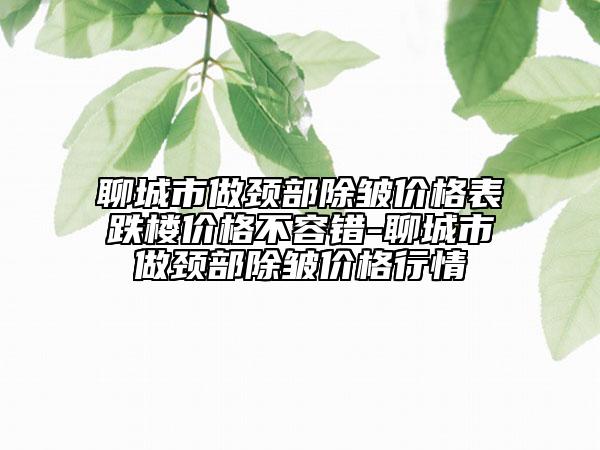 聊城市做颈部除皱价格表跌楼价格不容错-聊城市做颈部除皱价格行情