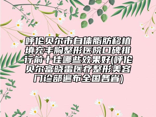 呼伦贝尔市自体脂肪移植填充丰胸整形医院口碑排行前十佳哪些效果好(呼伦贝尔富晓雷医疗整形美容门诊部遍布全国各省)