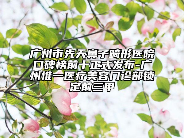 广州市先天鼻子畸形医院口碑榜前十正式发布-广州惟一医疗美容门诊部锁定前三甲