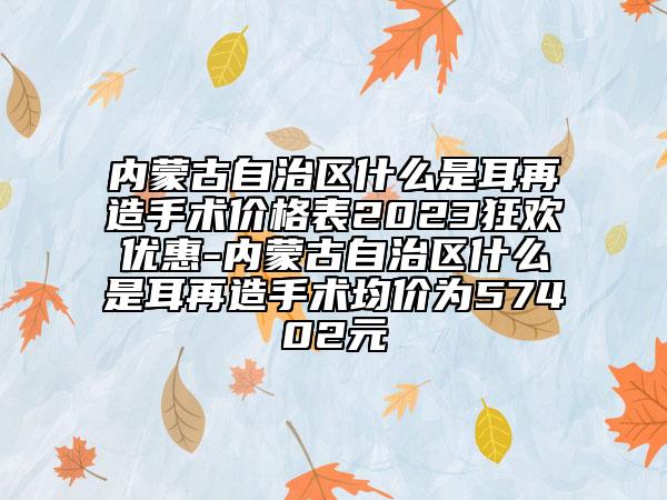 内蒙古自治区什么是耳再造手术价格表2023狂欢优惠-内蒙古自治区什么是耳再造手术均价为57402元