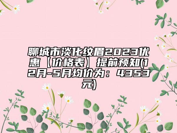 聊城市淡化纹眉2023优惠【价格表】提前预知(12月-5月均价为：4353元)