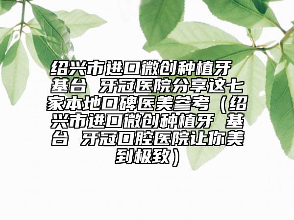 绍兴市进口微创种植牙 基台 牙冠医院分享这七家本地口碑医美参考（绍兴市进口微创种植牙 基台 牙冠口腔医院让你美到极致）