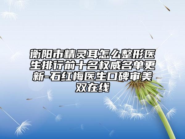 衡阳市精灵耳怎么整形医生排行前十名权威名单更新-石红梅医生口碑审美双在线