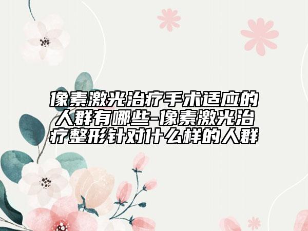 像素激光治疗手术适应的人群有哪些-像素激光治疗整形针对什么样的人群