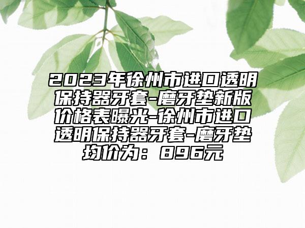 2023年徐州市进口透明保持器牙套-磨牙垫新版价格表曝光-徐州市进口透明保持器牙套-磨牙垫均价为：896元