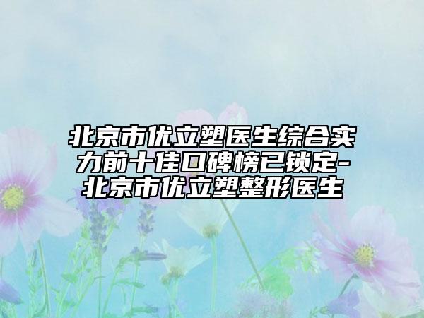 北京市优立塑医生综合实力前十佳口碑榜已锁定-北京市优立塑整形医生