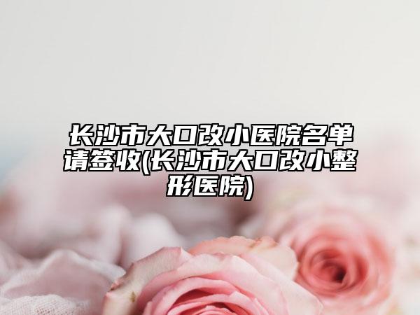 长沙市大口改小医院名单请签收(长沙市大口改小整形医院)