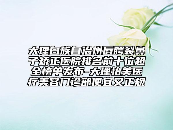 大理白族自治州唇腭裂鼻子矫正医院排名前十位超全榜单发布-大理怡美医疗美容门诊部便宜又正规