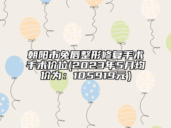 朝阳市兔唇整形修复手术手术价位(2023年5月均价为：105919元）