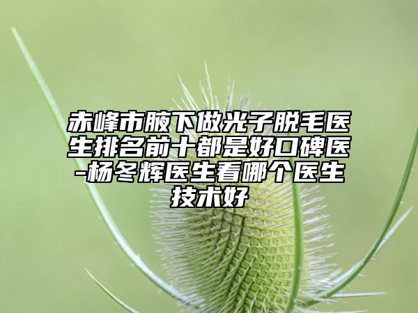 赤峰市腋下做光子脱毛医生排名前十都是好口碑医-杨冬辉医生看哪个医生技术好