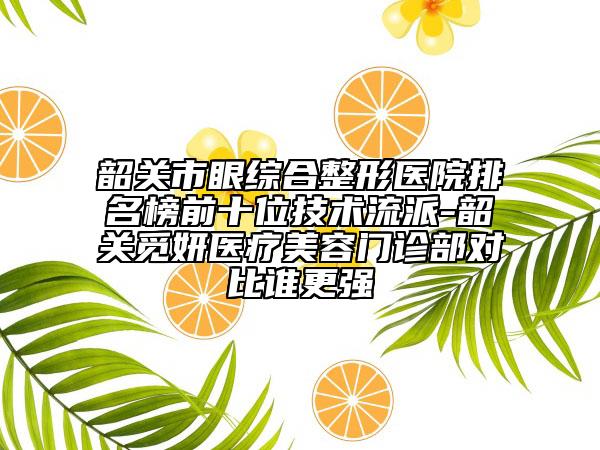 韶关市眼综合整形医院排名榜前十位技术流派-韶关觅妍医疗美容门诊部对比谁更强