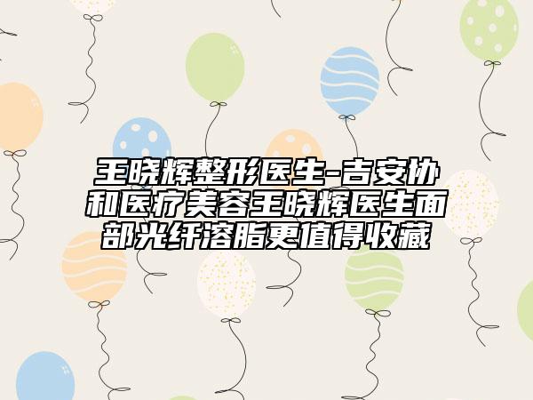 王晓辉整形医生-吉安协和医疗美容王晓辉医生面部光纤溶脂更值得收藏