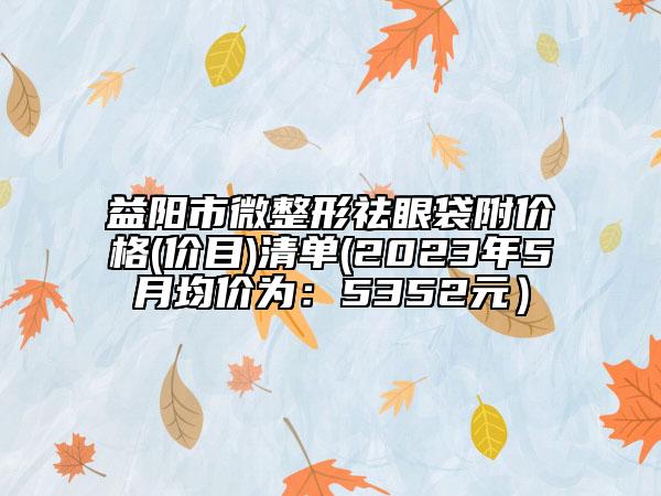 益阳市微整形祛眼袋附价格(价目)清单(2023年5月均价为：5352元）