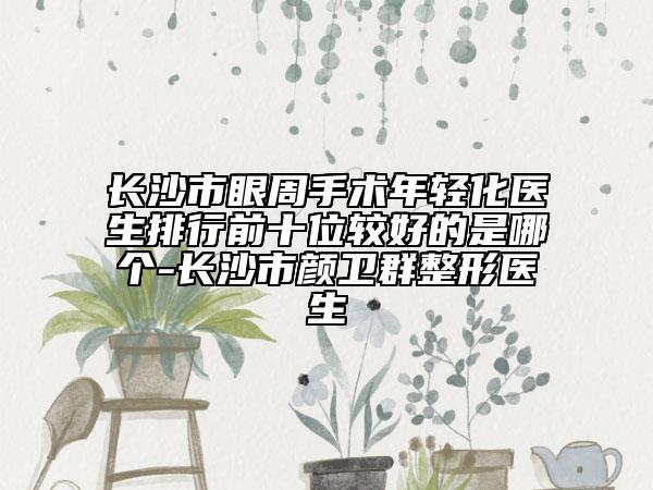 长沙市眼周手术年轻化医生排行前十位较好的是哪个-长沙市颜卫群整形医生