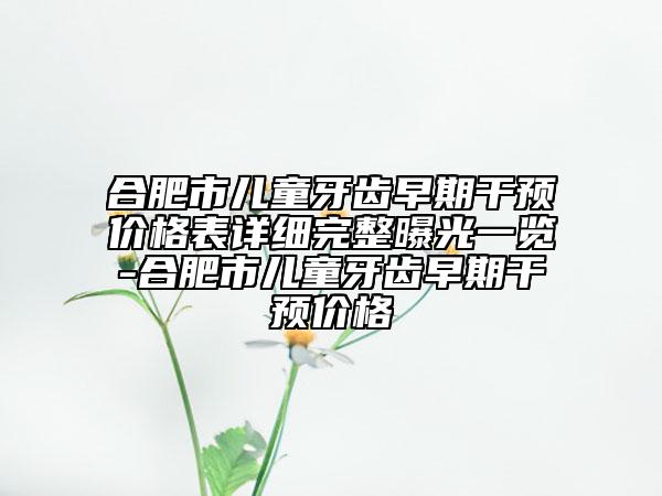 合肥市儿童牙齿早期干预价格表详细完整曝光一览-合肥市儿童牙齿早期干预价格