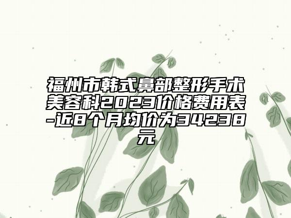 福州市韩式鼻部整形手术美容科2023价格费用表-近8个月均价为34238元