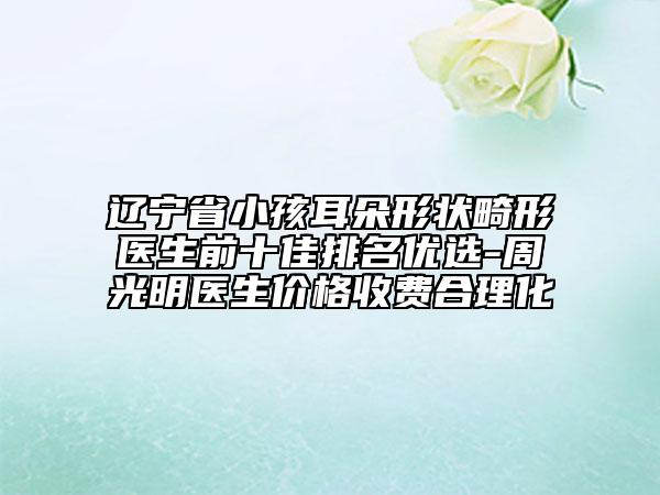 辽宁省小孩耳朵形状畸形医生前十佳排名优选-周光明医生价格收费合理化