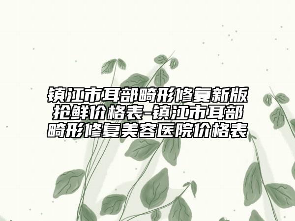 镇江市耳部畸形修复新版抢鲜价格表-镇江市耳部畸形修复美容医院价格表