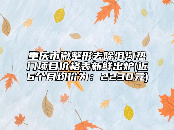 重庆市微整形去除泪沟热门项目价格表新鲜出炉(近6个月均价为：2230元)