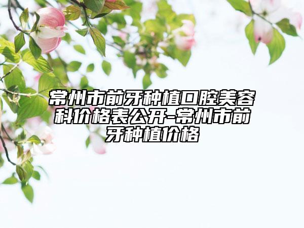 常州市前牙种植口腔美容科价格表公开-常州市前牙种植价格