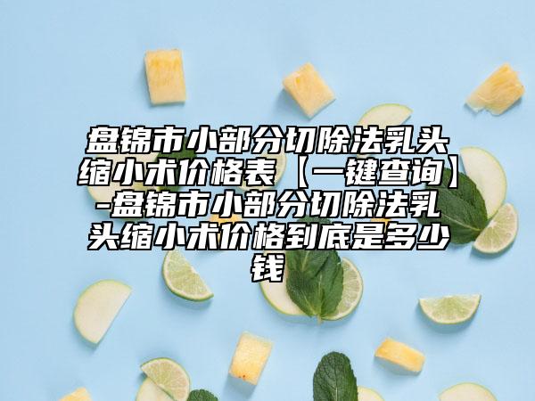盘锦市小部分切除法乳头缩小术价格表【一键查询】-盘锦市小部分切除法乳头缩小术价格到底是多少钱