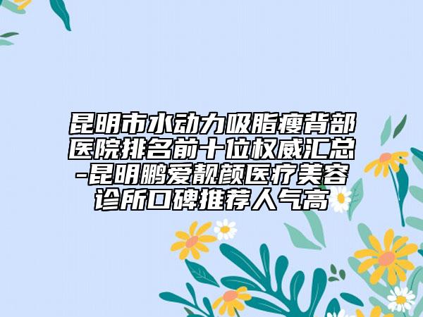 昆明市水动力吸脂瘦背部医院排名前十位权威汇总-昆明鹏爱靓颜医疗美容诊所口碑推荐人气高