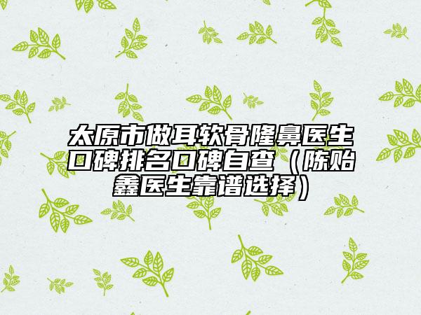 太原市做耳软骨隆鼻医生口碑排名口碑自查（陈贻鑫医生靠谱选择）