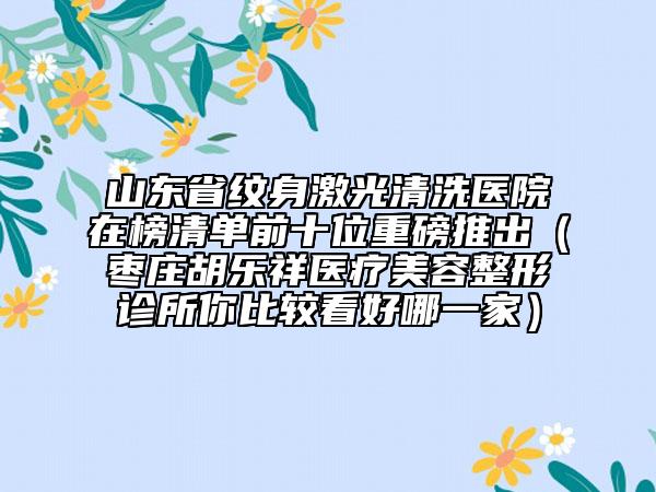 山东省纹身激光清洗医院在榜清单前十位重磅推出（枣庄胡乐祥医疗美容整形诊所你比较看好哪一家）