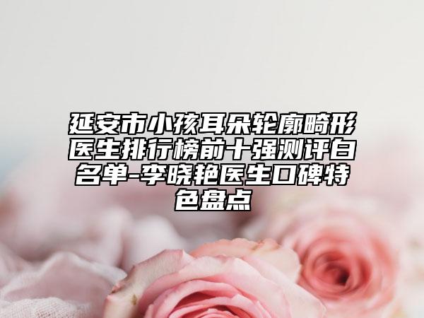 延安市小孩耳朵轮廓畸形医生排行榜前十强测评白名单-李晓艳医生口碑特色盘点