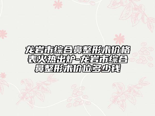 龙岩市综合鼻整形术价格表火热出炉-龙岩市综合鼻整形术价位多少钱