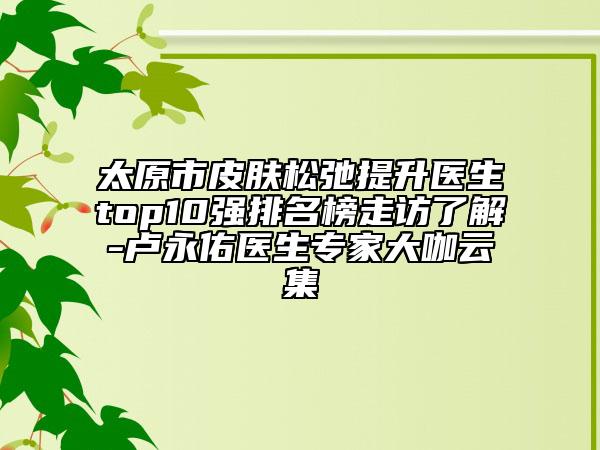 太原市皮肤松弛提升医生top10强排名榜走访了解-卢永佑医生专家大咖云集