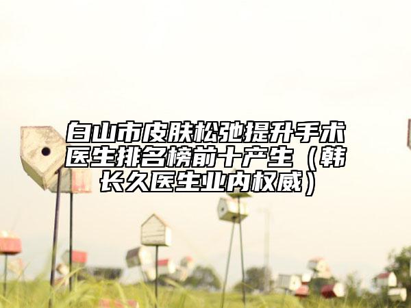 白山市皮肤松弛提升手术医生排名榜前十产生（韩长久医生业内权威）