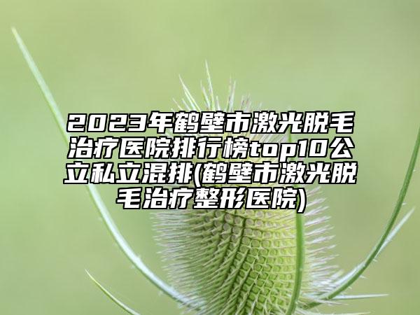 2023年鹤壁市激光脱毛治疗医院排行榜top10公立私立混排(鹤壁市激光脱毛治疗整形医院)