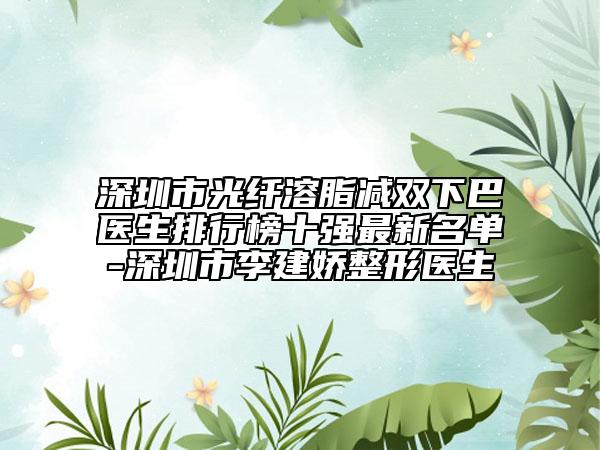 深圳市光纤溶脂减双下巴医生排行榜十强最新名单-深圳市李建娇整形医生