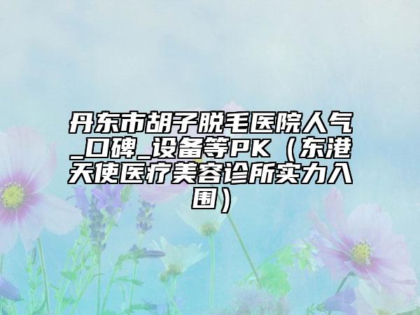丹东市胡子脱毛医院人气_口碑_设备等PK（东港天使医疗美容诊所实力入围）