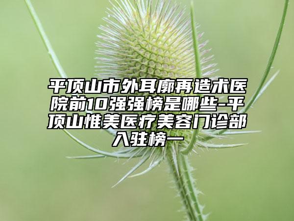 平顶山市外耳廓再造术医院前10强强榜是哪些-平顶山惟美医疗美容门诊部入驻榜一