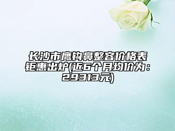长沙市鹰钩鼻整容价格表钜惠出炉(近6个月均价为：29313元)