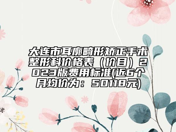 大连市耳廓畸形矫正手术整形科价格表（价目）2023版费用标准(近6个月均价为：50118元)
