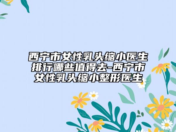 西宁市女性乳头缩小医生排行哪些值得去-西宁市女性乳头缩小整形医生