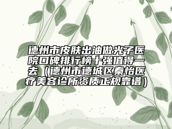 德州市皮肤出油做光子医院口碑排行榜十强值得一去（德州市德城区秦怡医疗美容诊所资质正规靠谱）