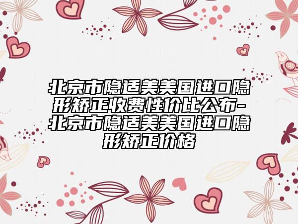 北京市隐适美美国进口隐形矫正收费性价比公布-北京市隐适美美国进口隐形矫正价格