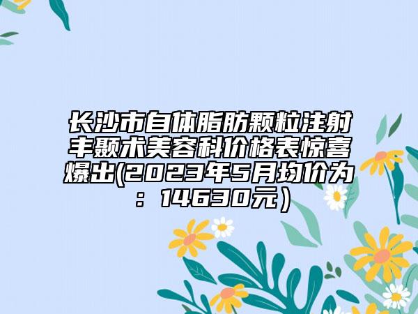 长沙市自体脂肪颗粒注射丰颞术美容科价格表惊喜爆出(2023年5月均价为：14630元）